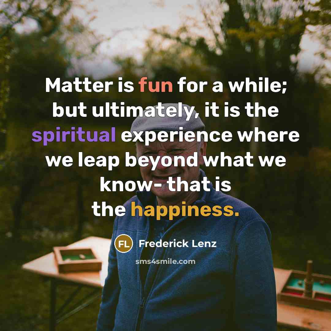 “Matter is fun for a while; but ultimately, it is the spiritual experience where we leap beyond what we know- that is the happiness.” quote by Frederick Lenz