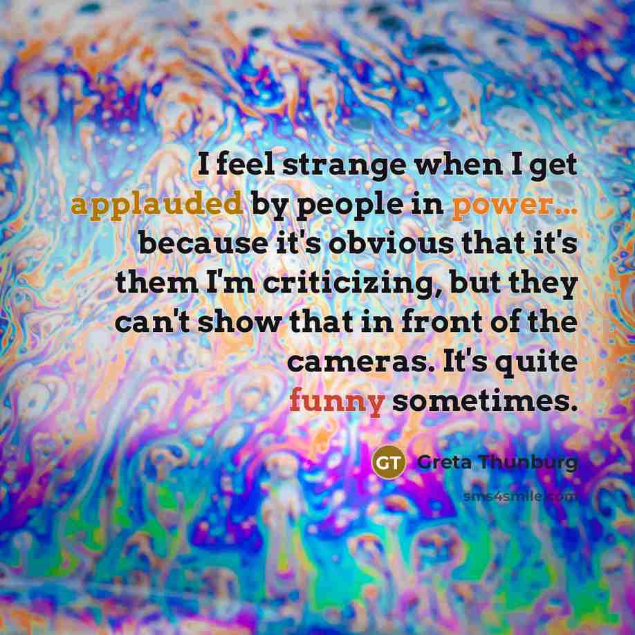 “I feel strange when I get applauded by people in power... because it's obvious that it's them I'm criticizing, but they can't show that in front of the cameras. It's quite funny sometimes.” quote by Greta Thunburg