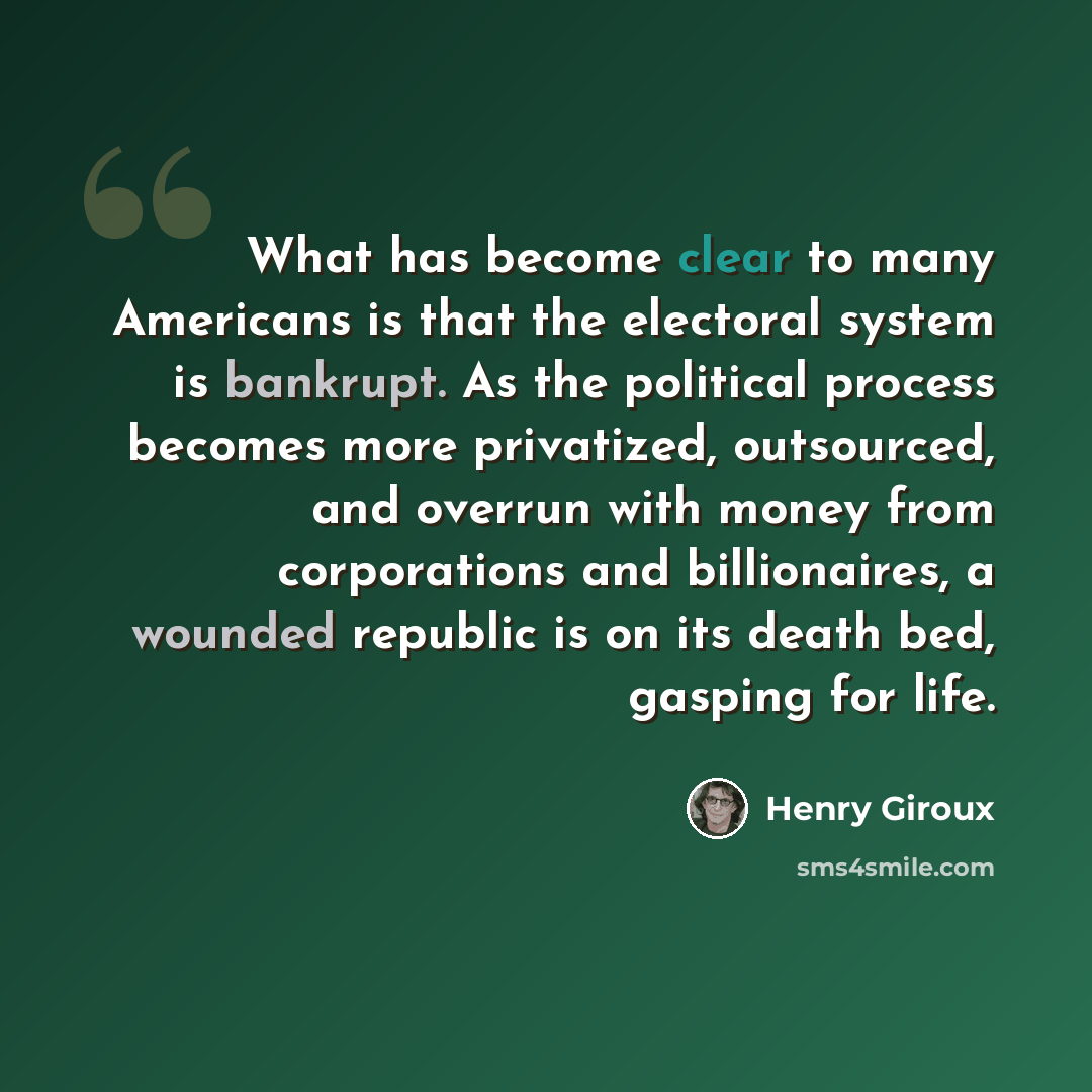 “What has become clear to many Americans is that the electoral system is bankrupt. As the political process becomes more privatized, outsourced, and overrun with money from corporations and billionaires, a wounded republic is on its death bed, gasping for life.” quote by Henry Giroux
