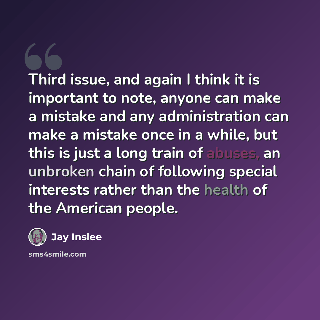 “Third issue, and again I think it is important to note, anyone can make a mistake and any administration can make a mistake once in a while, but this is just a long train of abuses, an unbroken chain of following special interests rather than the health of the American people.” quote by Jay Inslee