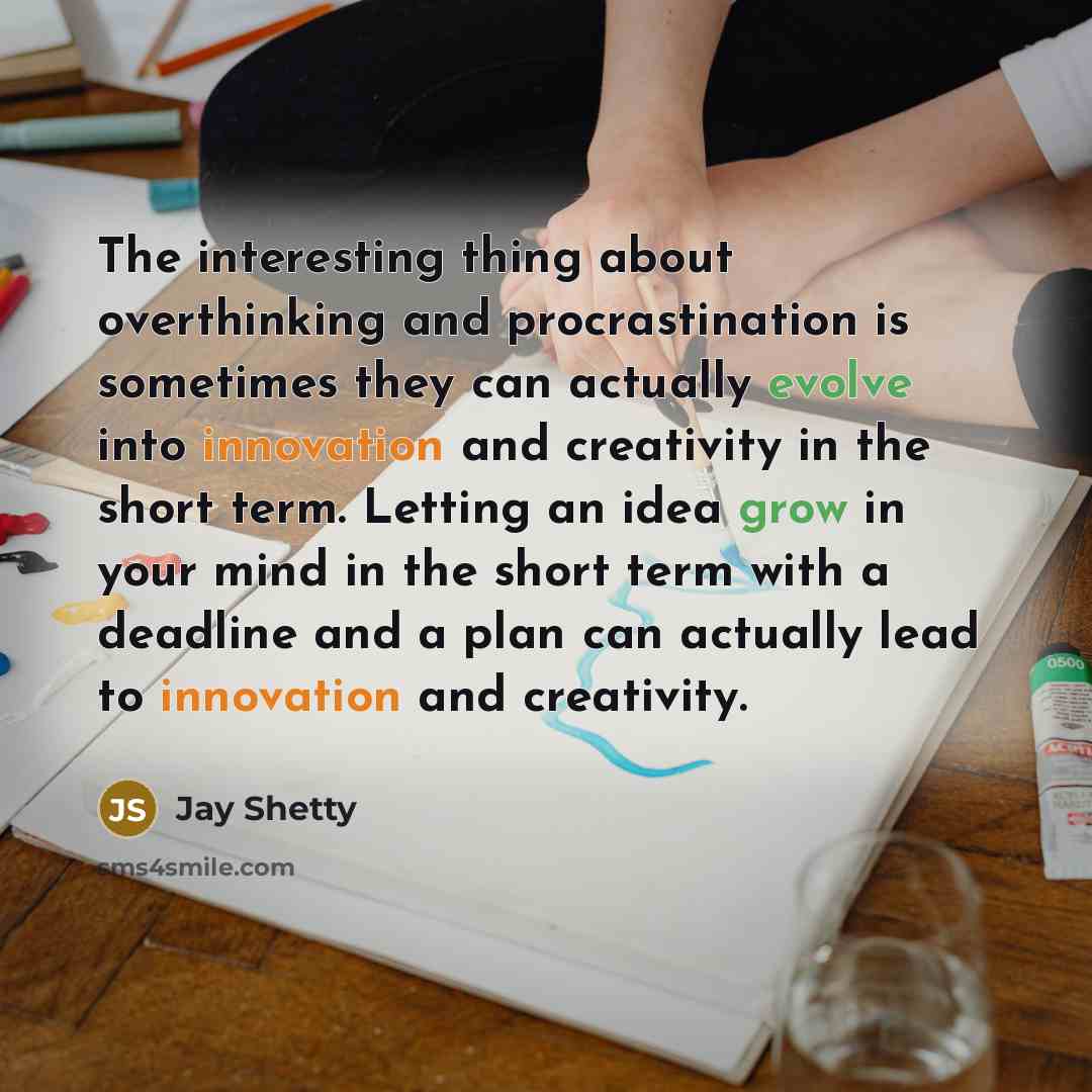 “The interesting thing about overthinking and procrastination is sometimes they can actually evolve into innovation and creativity in the short term. Letting an idea grow in your mind in the short term with a deadline and a plan can actually lead to innovation and creativity.” quote by Jay Shetty