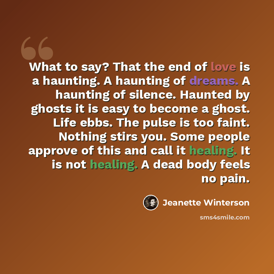 “What to say? That the end of love is a haunting. A haunting of dreams. A haunting of silence. Haunted by ghosts it is easy to become a ghost. Life ebbs. The pulse is too faint. Nothing stirs you. Some people approve of this and call it healing. It is not healing. A dead body feels no pain.” quote by Jeanette Winterson