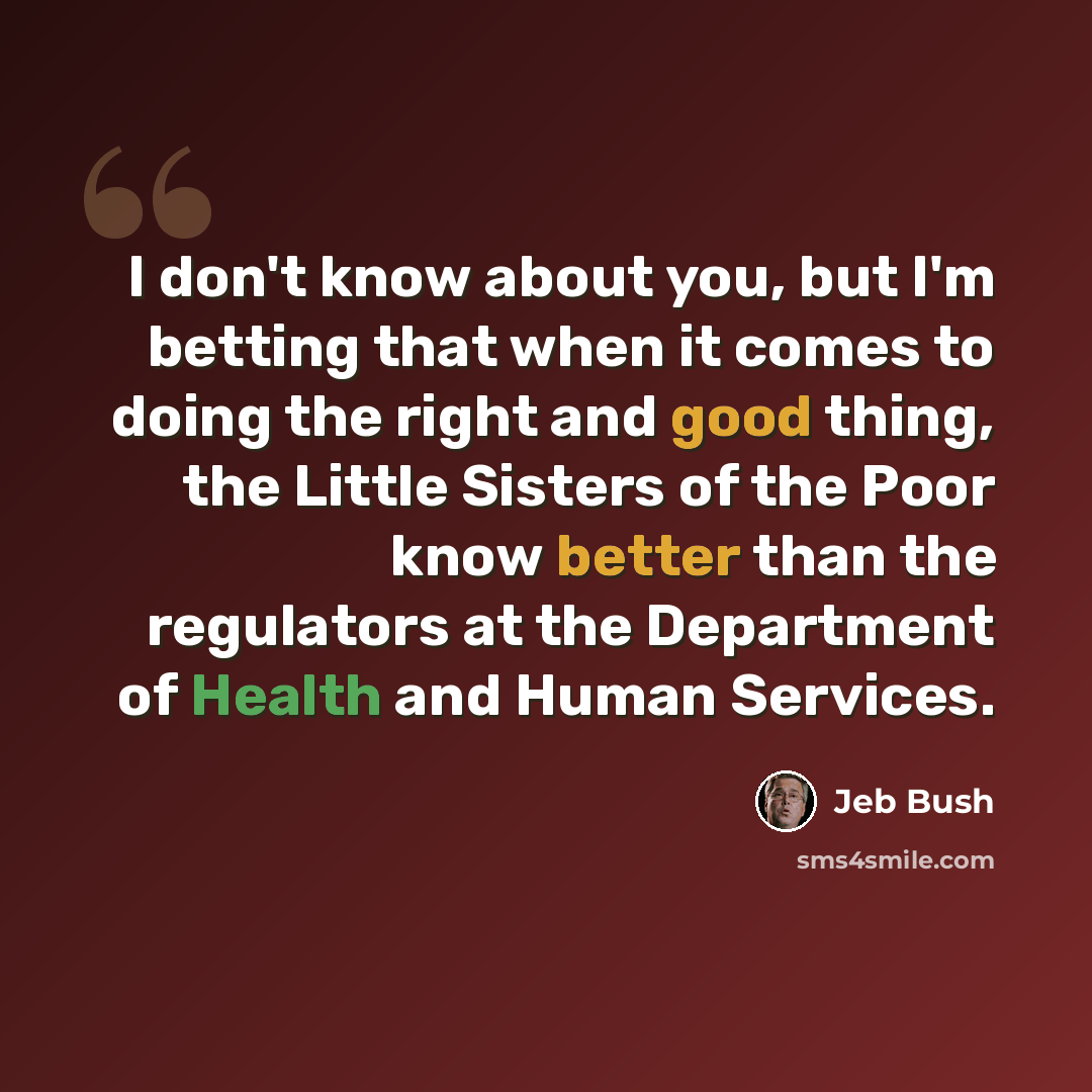 “I don't know about you, but I'm betting that when it comes to doing the right and good thing, the Little Sisters of the Poor know better than the regulators at the Department of Health and Human Services.” quote by Jeb Bush