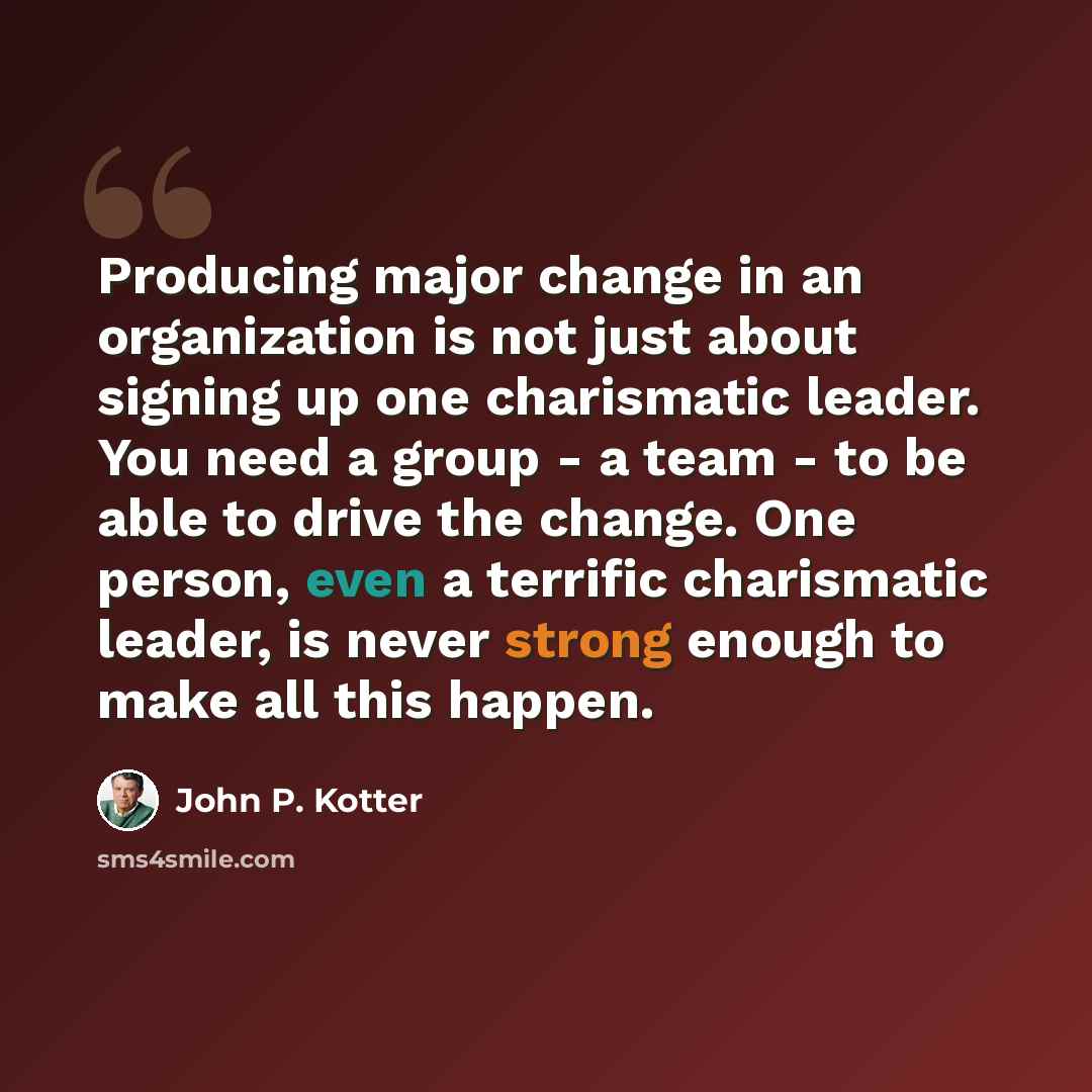 “Producing major change in an organization is not just about signing up one charismatic leader. You need a group - a team - to be able to drive the change. One person, even a terrific charismatic leader, is never strong enough to make all this happen.” quote by John P. Kotter