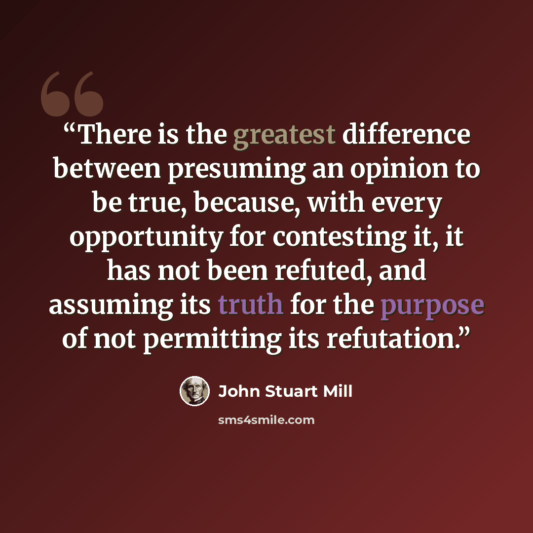 “There is the greatest difference between presuming an opinion to be true, because, with every opportunity for contesting it, it has not been refuted, and assuming its truth for the purpose of not permitting its refutation.” quote by John Stuart Mill