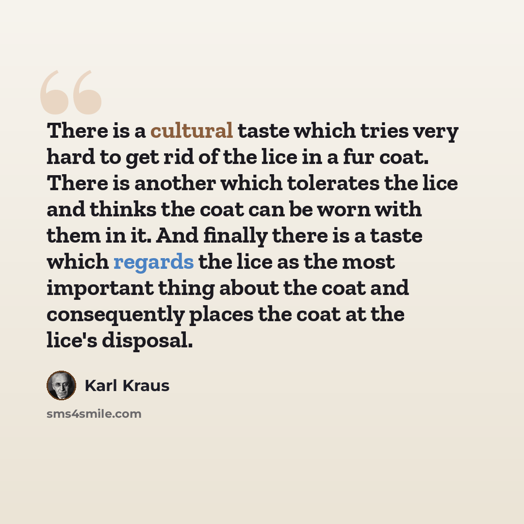 “There is a cultural taste which tries very hard to get rid of the lice in a fur coat. There is another which tolerates the lice and thinks the coat can be worn with them in it. And finally there is a taste which regards the lice as the most important thing about the coat and consequently places…” quote by Karl Kraus