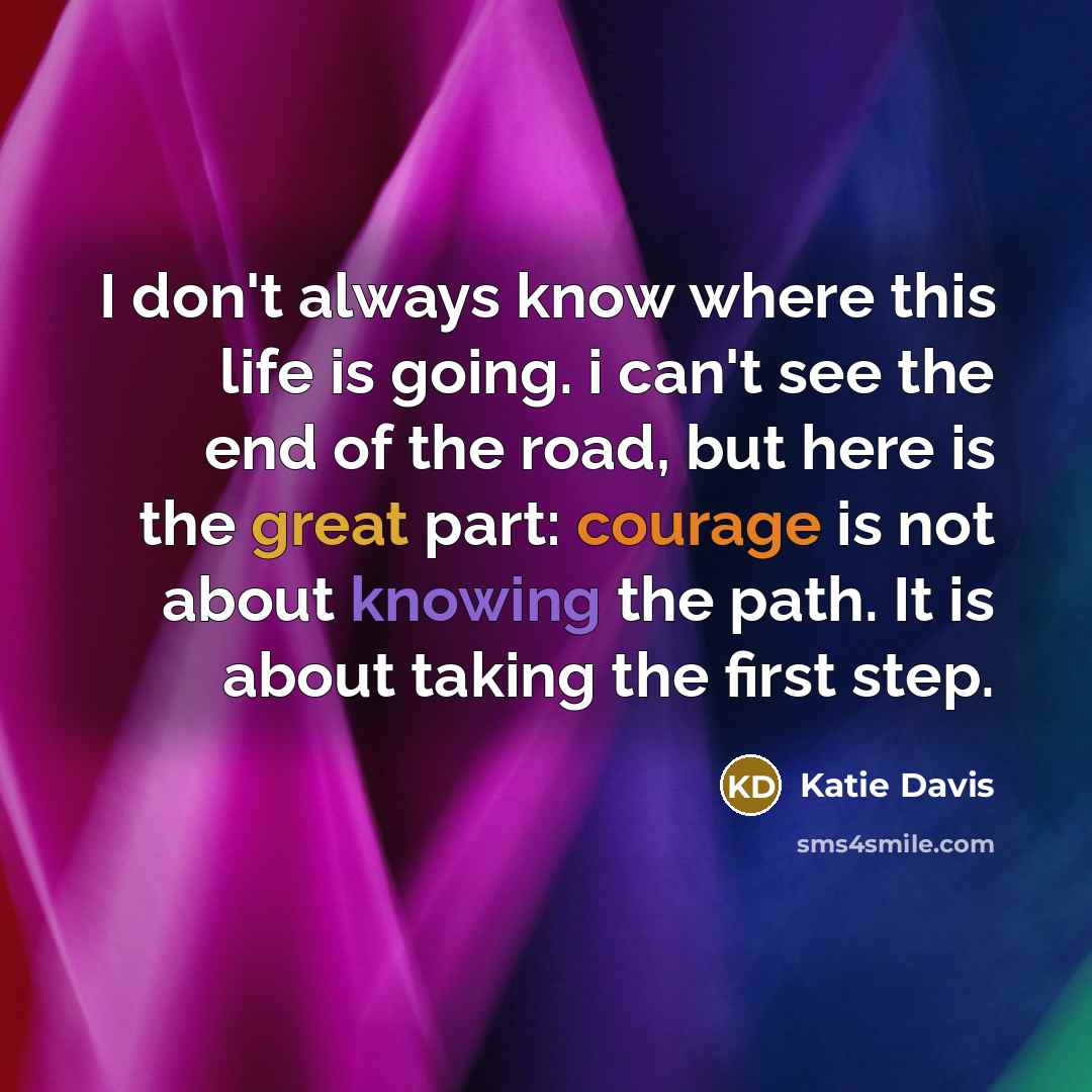 “I don't always know where this life is going. i can't see the end of the road, but here is the great part: courage is not about knowing the path. It is about taking the first step.” quote by Katie Davis