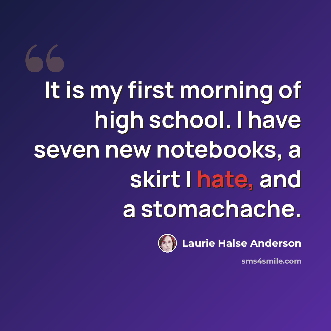 “It is my first morning of high school. I have seven new notebooks, a skirt I hate, and a stomachache.” quote by Laurie Halse Anderson