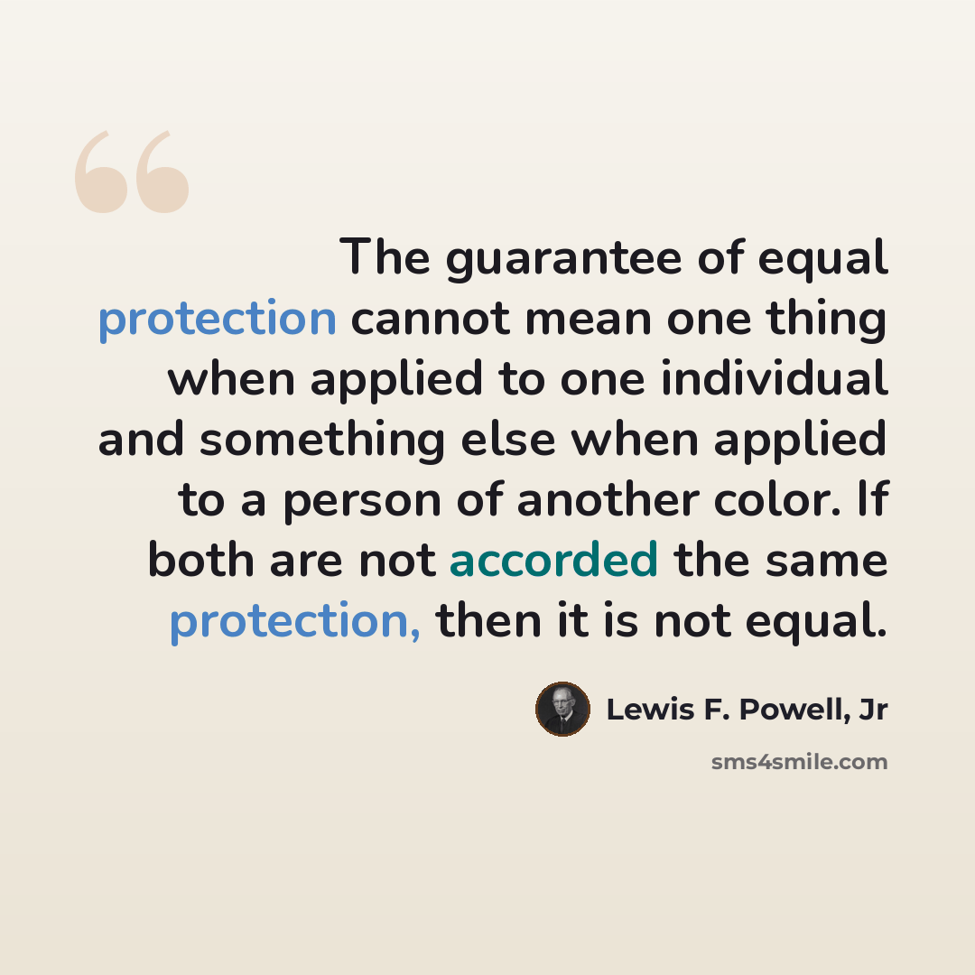 “The guarantee of equal protection cannot mean one thing when applied to one individual and something else when applied to a person of another color. If both are not accorded the same protection, then it is not equal.” quote by Lewis F. Powell, Jr
