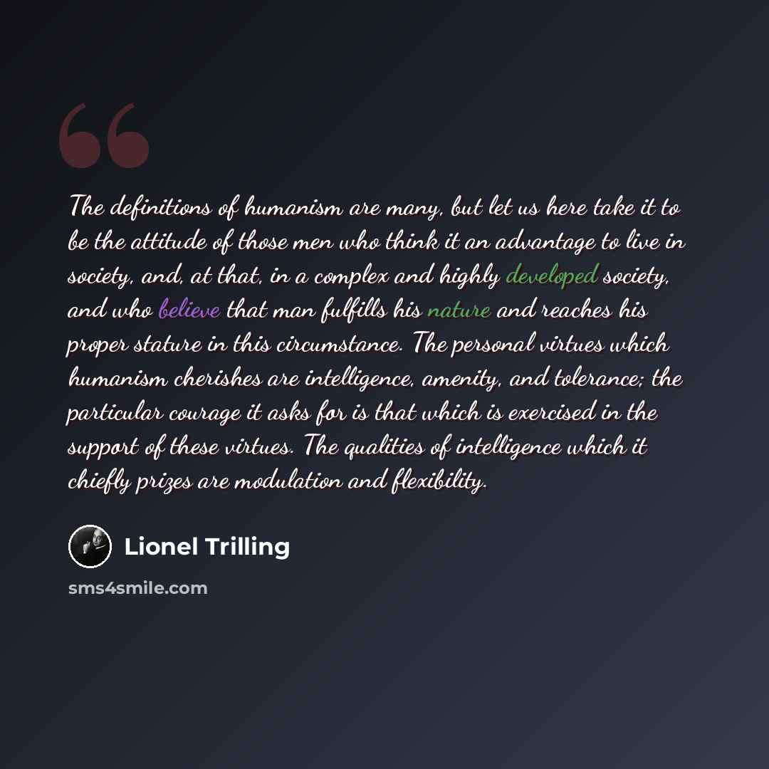 “The definitions of humanism are many, but let us here take it to be the attitude of those men who think it an advantage to live in society, and, at that, in a complex and highly developed society, and who believe that man fulfills his nature and reaches his proper stature in this circumstance. The…” quote by Lionel Trilling
