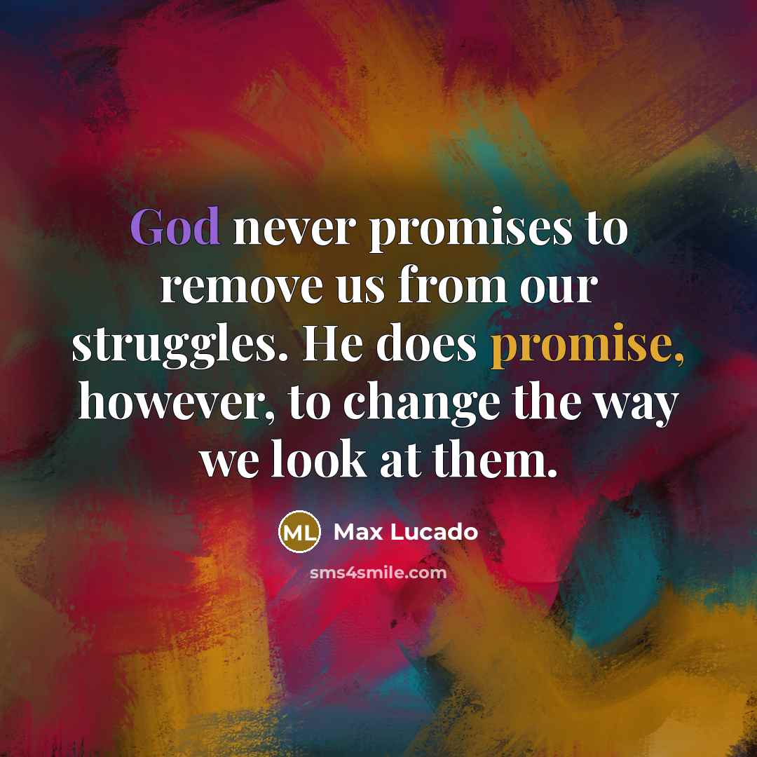 “God never promises to remove us from our struggles. He does promise, however, to change the way we look at them.” quote by Max Lucado