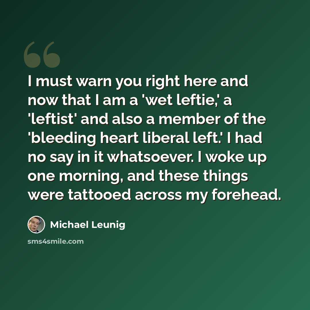“I must warn you right here and now that I am a 'wet leftie,' a 'leftist' and also a member of the 'bleeding heart liberal left.' I had no say in it whatsoever. I woke up one morning, and these things were tattooed across my forehead.” quote by Michael Leunig