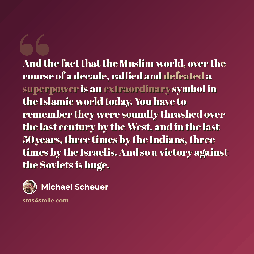“And the fact that the Muslim world, over the course of a decade, rallied and defeated a superpower is an extraordinary symbol in the Islamic world today. You have to remember they were soundly thrashed over the last century by the West, and in the last 50years, three times by the Indians, three…” quote by Michael Scheuer