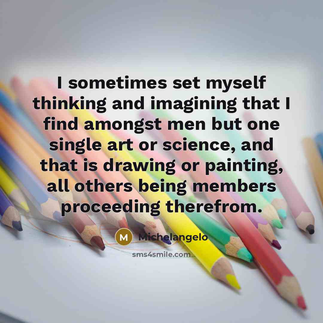 “I sometimes set myself thinking and imagining that I find amongst men but one single art or science, and that is drawing or painting, all others being members proceeding therefrom.” quote by Michelangelo