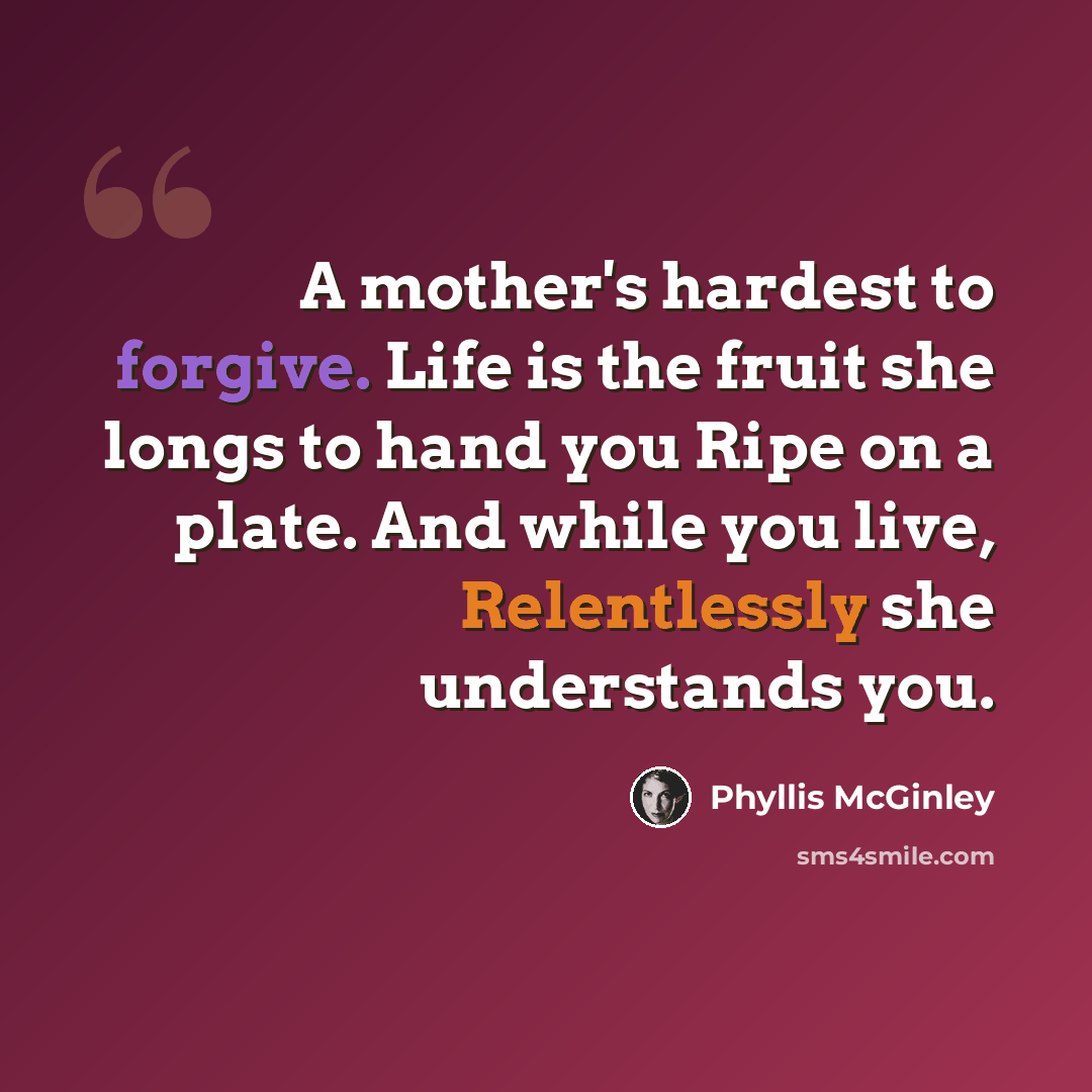 “A mother's hardest to forgive. Life is the fruit she longs to hand you Ripe on a plate. And while you live, Relentlessly she understands you.” quote by Phyllis McGinley