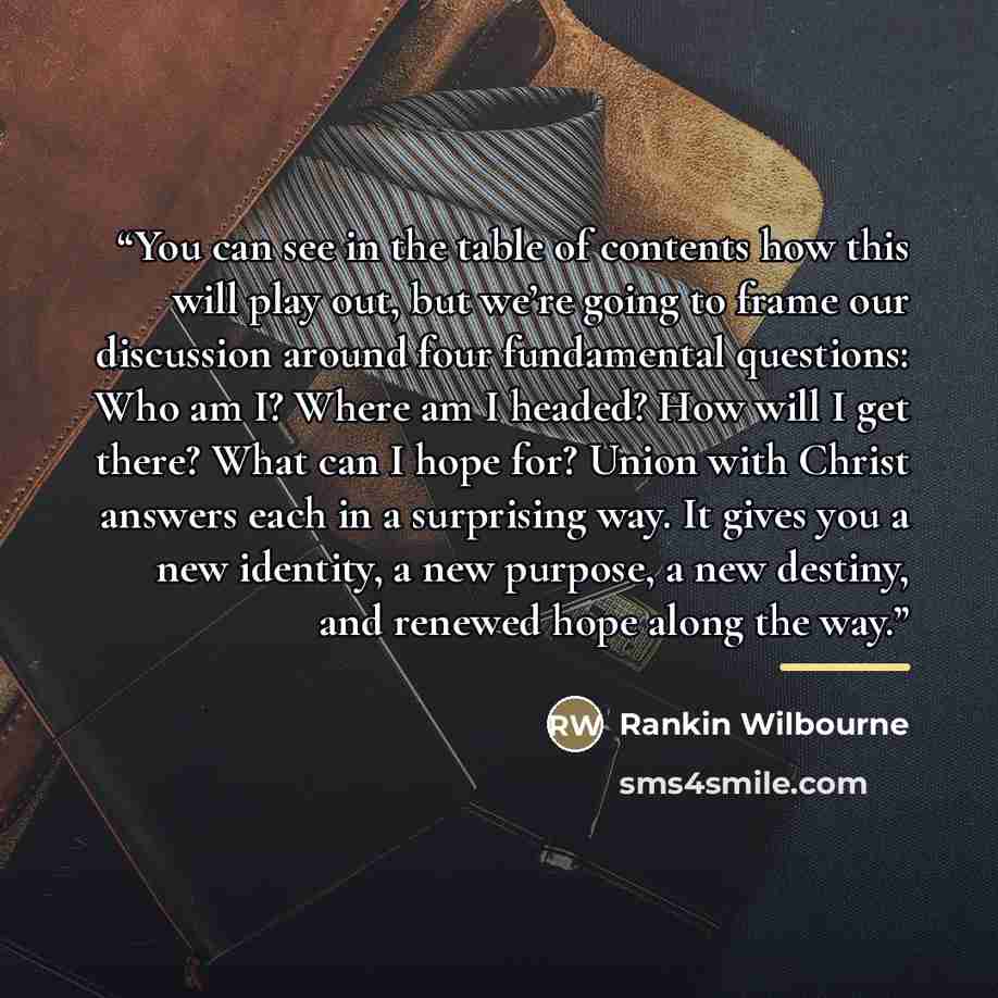 “You can see in the table of contents how this will play out, but we’re going to frame our discussion around four fundamental questions: Who am I? Where am I headed? How will I get there? What can I hope for? Union with Christ answers each in a surprising way. It gives you a new identity, a new…” quote by Rankin Wilbourne