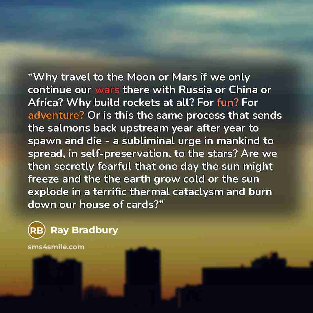 “Why travel to the Moon or Mars if we only continue our wars there with Russia or China or Africa? Why build rockets at all? For fun? For adventure? Or is this the same process that sends the salmons back upstream year after year to spawn and die - a subliminal urge in mankind to spread, in…” quote by Ray Bradbury