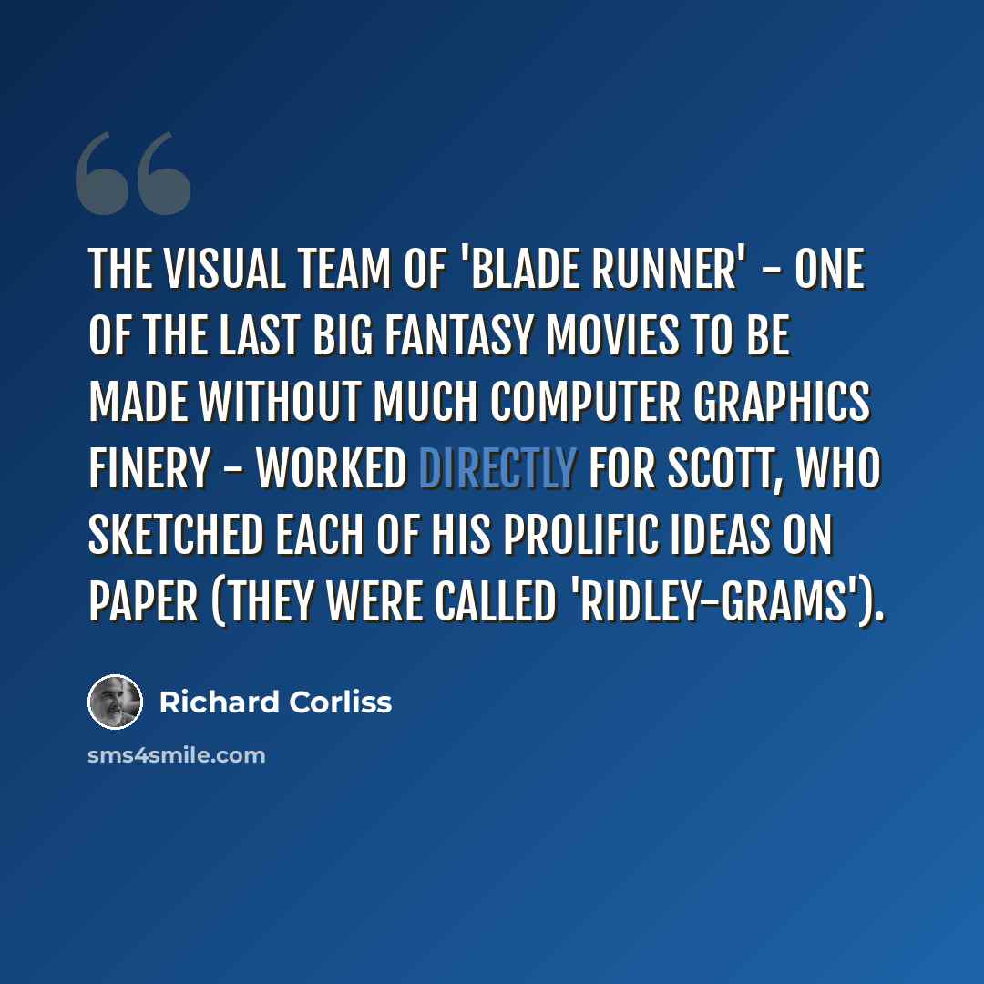 “The visual team of 'Blade Runner' - one of the last big fantasy movies to be made without much computer graphics finery - worked directly for Scott, who sketched each of his prolific ideas on paper (they were called 'Ridley-grams').” quote by Richard Corliss