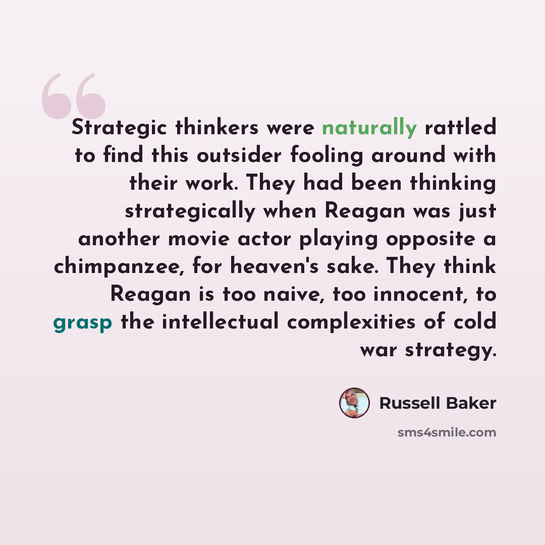 “Strategic thinkers were naturally rattled to find this outsider fooling around with their work. They had been thinking strategically when Reagan was just another movie actor playing opposite a chimpanzee, for heaven's sake. They think Reagan is too naive, too innocent, to grasp the intellectual…” quote by Russell Baker