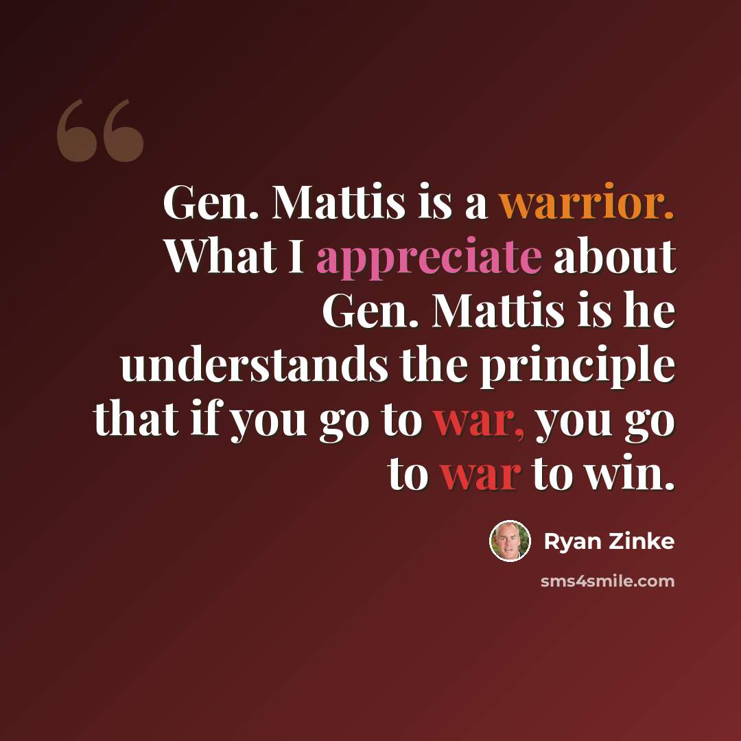 “Gen. Mattis is a warrior. What I appreciate about Gen. Mattis is he understands the principle that if you go to war, you go to war to win.” quote by Ryan Zinke