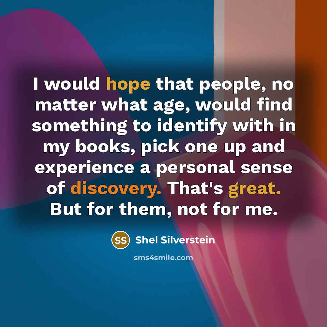 “I would hope that people, no matter what age, would find something to identify with in my books, pick one up and experience a personal sense of discovery. That's great. But for them, not for me.” quote by Shel Silverstein