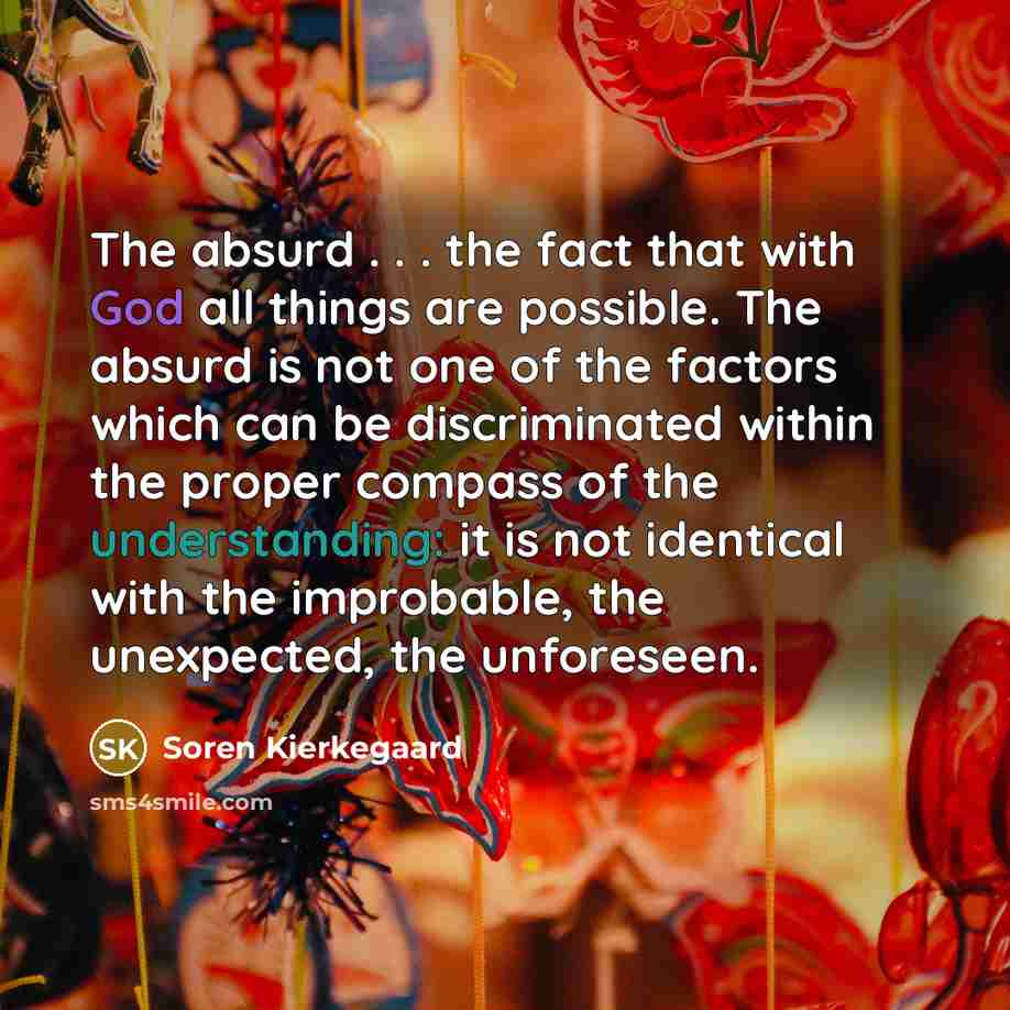 “The absurd . . . the fact that with God all things are possible. The absurd is not one of the factors which can be discriminated within the proper compass of the understanding: it is not identical with the improbable, the unexpected, the unforeseen.” quote by Soren Kierkegaard