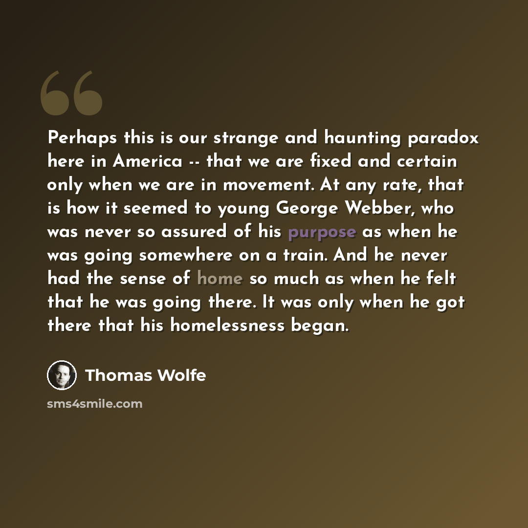 “Perhaps this is our strange and haunting paradox here in America -- that we are fixed and certain only when we are in movement. At any rate, that is how it seemed to young George Webber, who was never so assured of his purpose as when he was going somewhere on a train. And he never had the sense…” quote by Thomas Wolfe