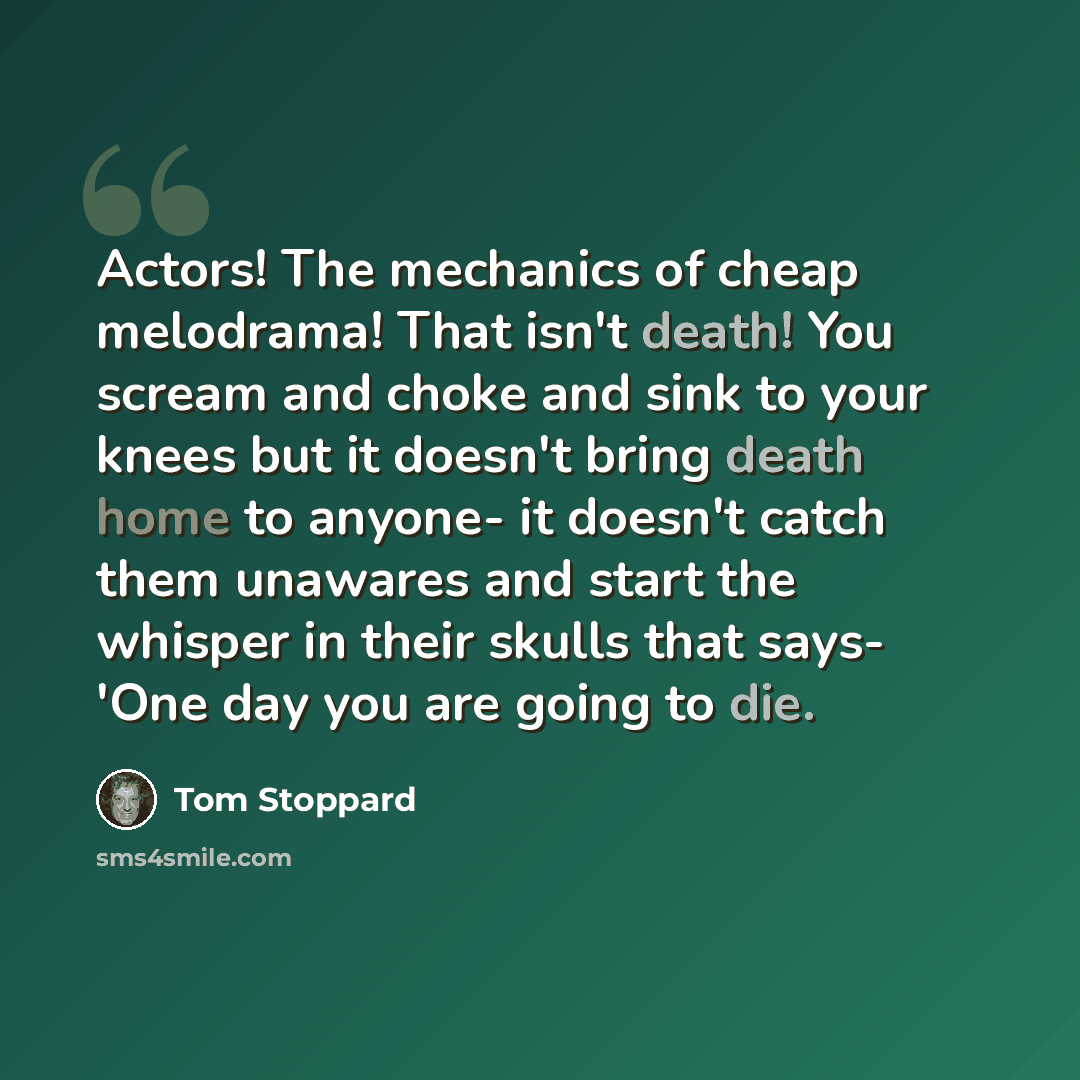 “Actors! The mechanics of cheap melodrama! That isn't death! You scream and choke and sink to your knees but it doesn't bring death home to anyone- it doesn't catch them unawares and start the whisper in their skulls that says- 'One day you are going to die.” quote by Tom Stoppard