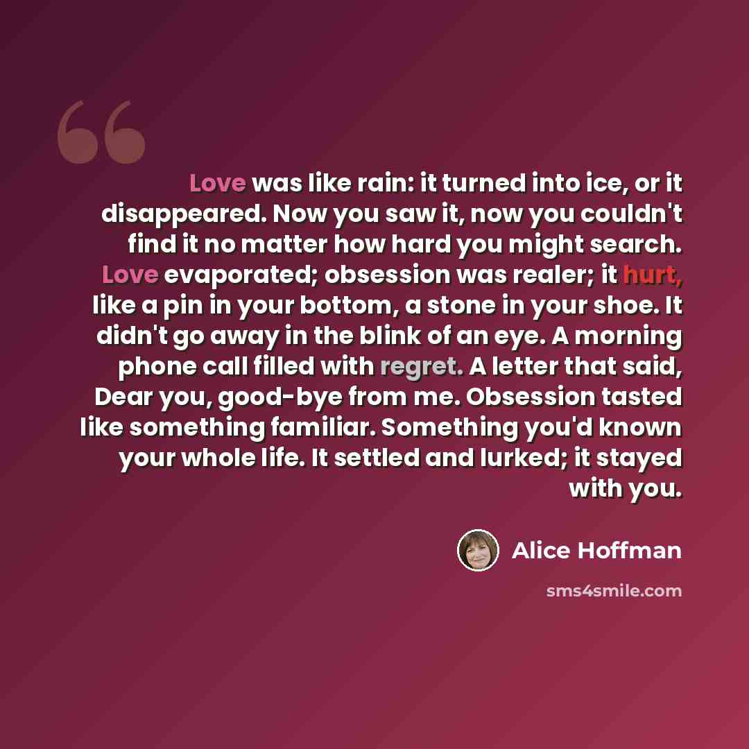 “Love was like rain: it turned into ice, or it disappeared. Now you saw it, now you couldn't find it no matter how hard you might search. Love evaporated; obsession was realer; it hurt, like a pin in your bottom, a stone in your shoe. It didn't go away in the blink of an eye. A morning phone call…” quote by Alice Hoffman