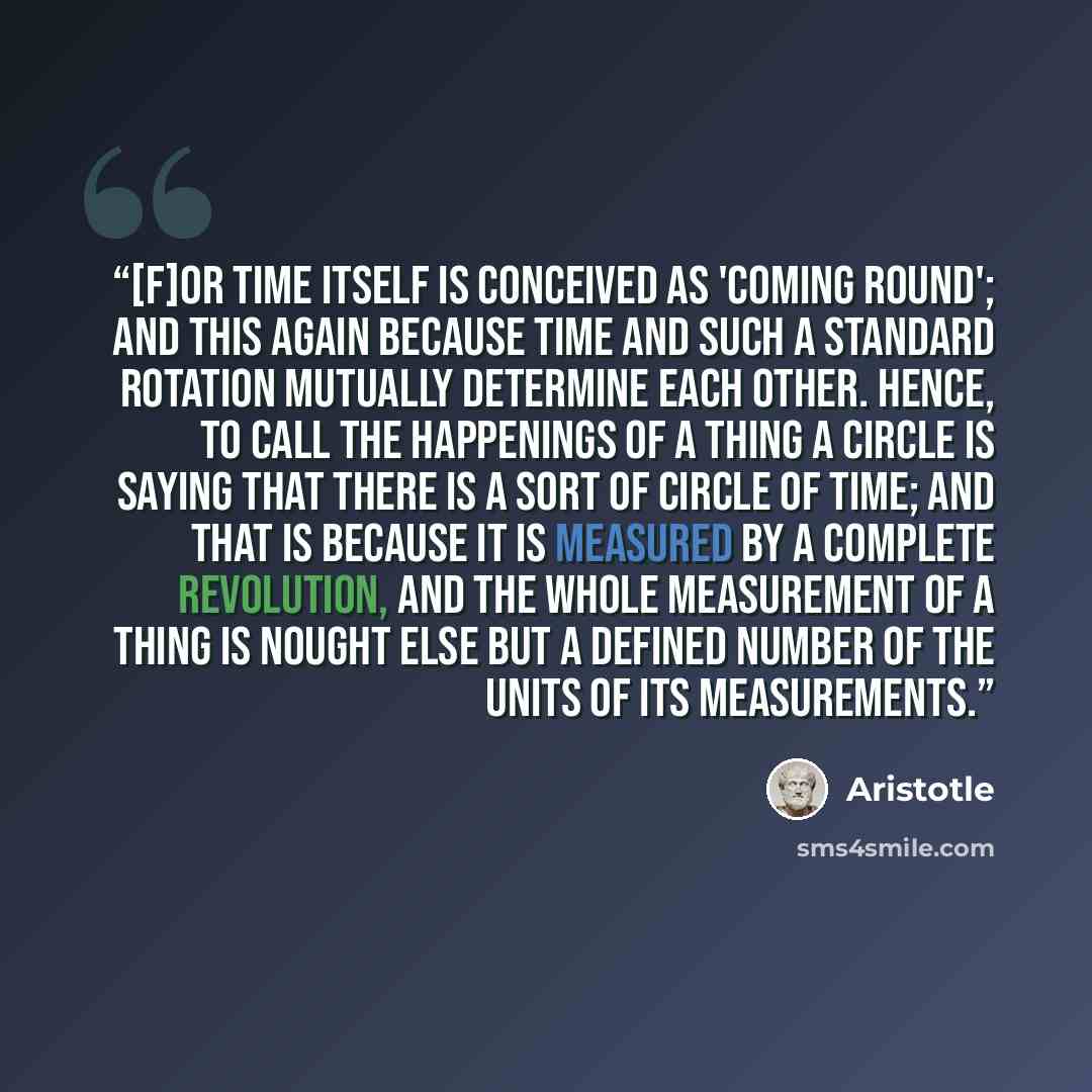 “[F]or time itself is conceived as 'coming round'; and this again because time and such a standard rotation mutually determine each other. Hence, to call the happenings of a thing a circle is saying that there is a sort of circle of time; and that is because it is measured by a complete revolution…” quote by Aristotle