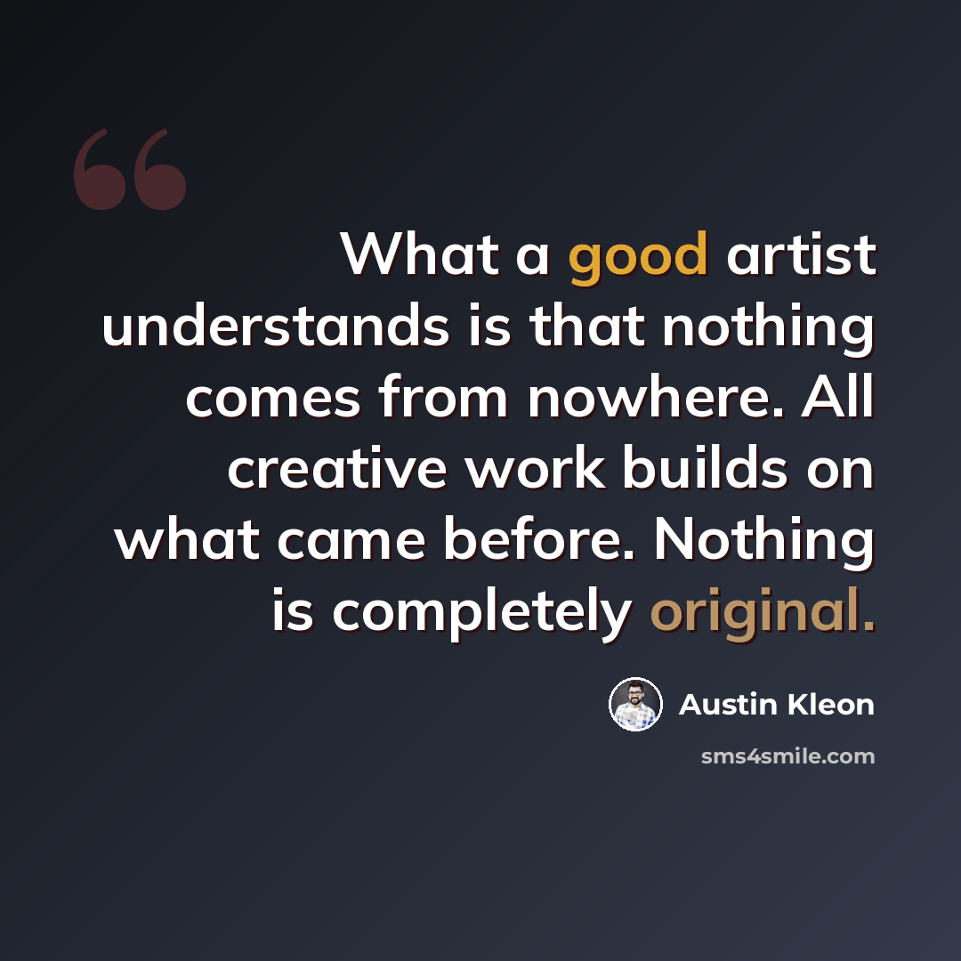 “What a good artist understands is that nothing comes from nowhere. All creative work builds on what came before. Nothing is completely original.” quote by Austin Kleon