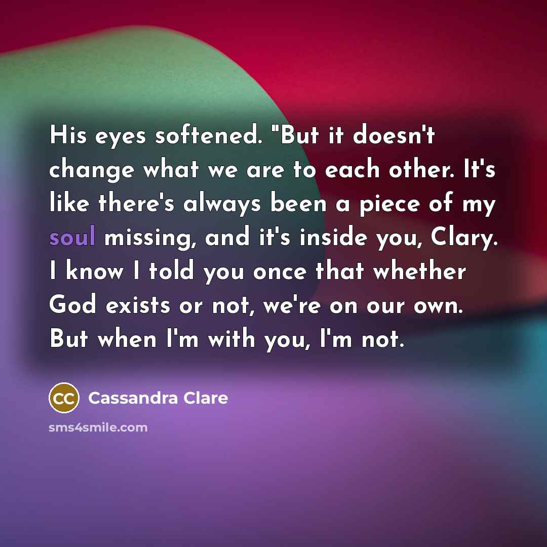 “His eyes softened. "But it doesn't change what we are to each other. It's like there's always been a piece of my soul missing, and it's inside you, Clary. I know I told you once that whether God exists or not, we're on our own. But when I'm with you, I'm not.” quote by Cassandra Clare