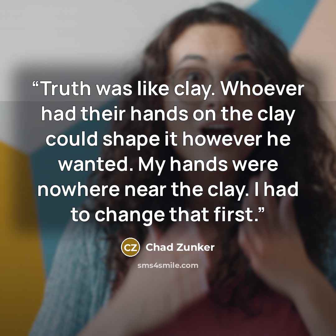 “Truth was like clay. Whoever had their hands on the clay could shape it however he wanted. My hands were nowhere near the clay. I had to change that first.” quote by Chad Zunker