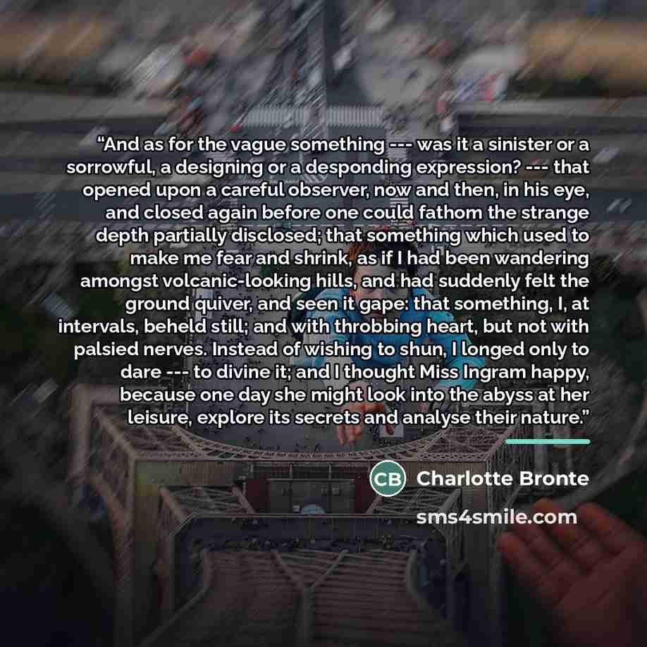 “And as for the vague something --- was it a sinister or a sorrowful, a designing or a desponding expression? --- that opened upon a careful observer, now and then, in his eye, and closed again before one could fathom the strange depth partially disclosed; that something which used to make me fear…” quote by Charlotte Bronte