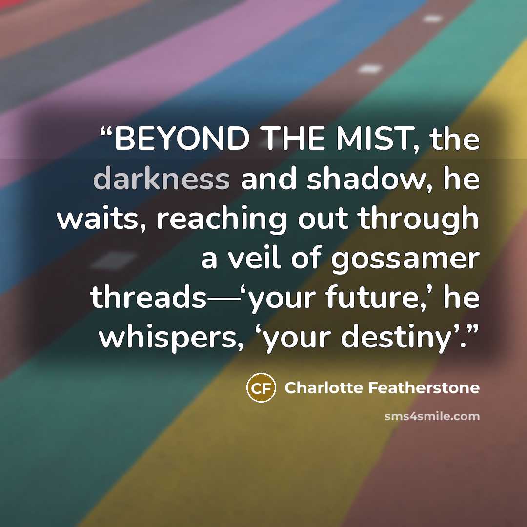 “BEYOND THE MIST, the darkness and shadow, he waits, reaching out through a veil of gossamer threads—‘your future,’ he whispers, ‘your destiny’.” quote by Charlotte Featherstone