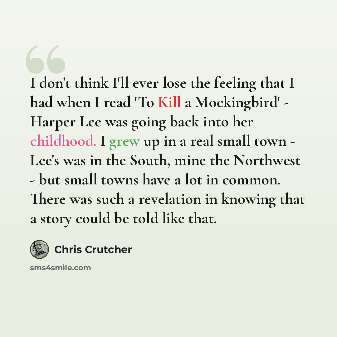 “I don't think I'll ever lose the feeling that I had when I read 'To Kill a Mockingbird' - Harper Lee was going back into her childhood. I grew up in a real small town - Lee's was in the South, mine the Northwest - but small towns have a lot in common. There was such a revelation in knowing that a…” quote by Chris Crutcher