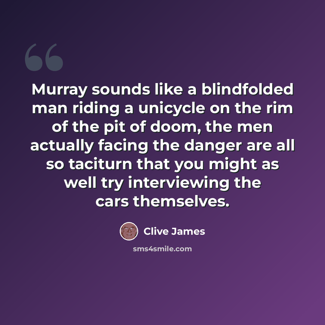 “Murray sounds like a blindfolded man riding a unicycle on the rim of the pit of doom, the men actually facing the danger are all so taciturn that you might as well try interviewing the cars themselves.” quote by Clive James