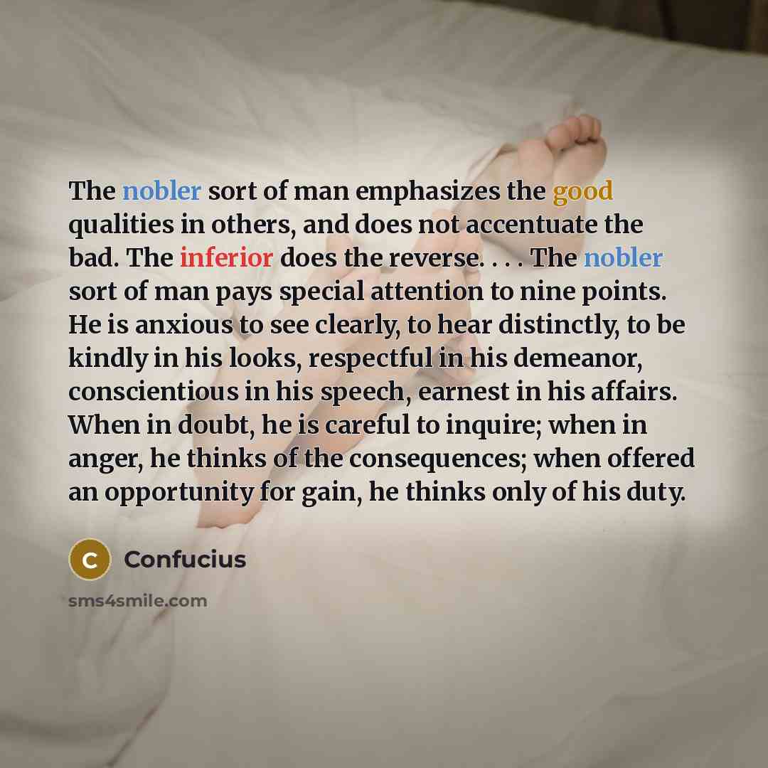 “The nobler sort of man emphasizes the good qualities in others, and does not accentuate the bad. The inferior does the reverse. . . . The nobler sort of man pays special attention to nine points. He is anxious to see clearly, to hear distinctly, to be kindly in his looks, respectful in his…” quote by Confucius