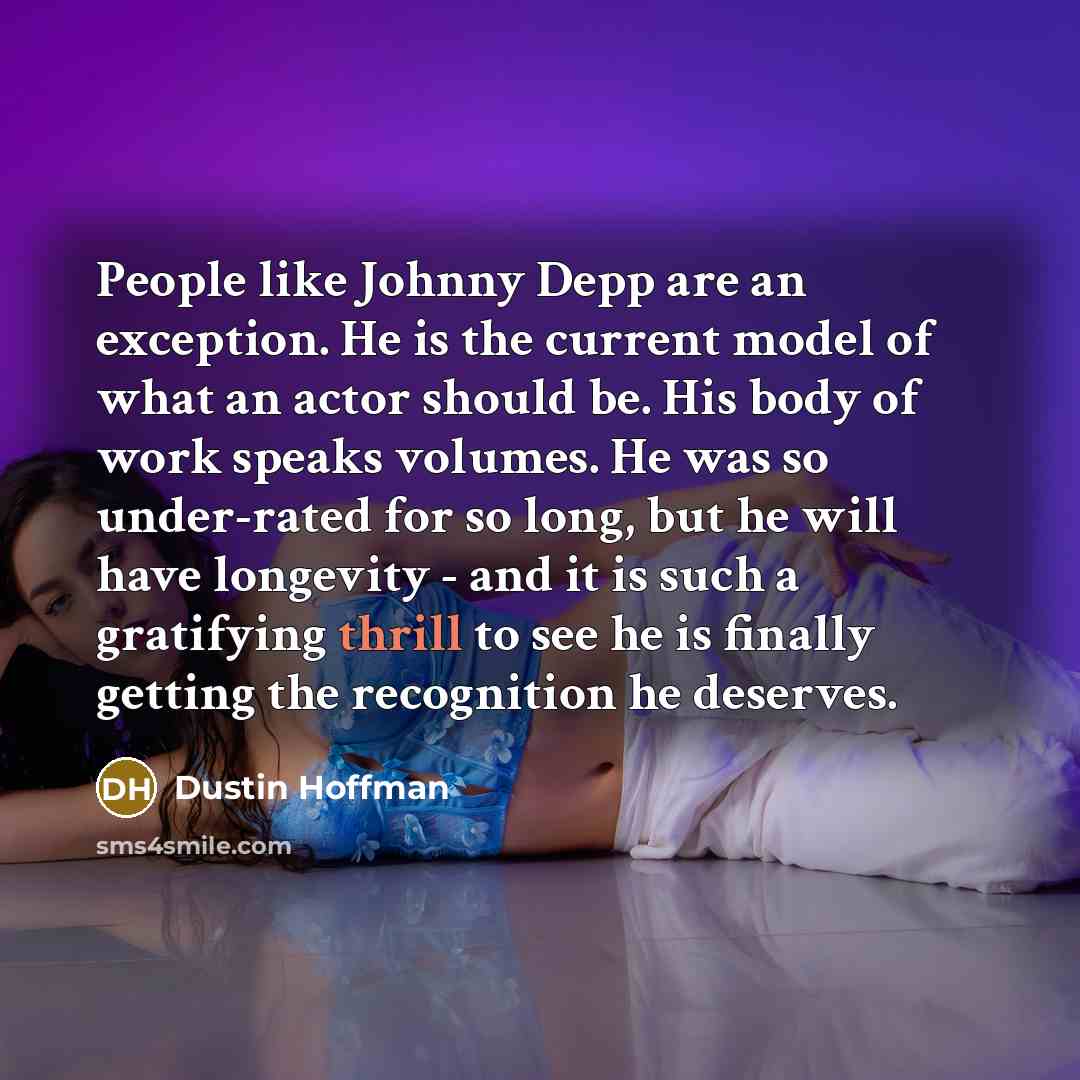 “People like Johnny Depp are an exception. He is the current model of what an actor should be. His body of work speaks volumes. He was so under-rated for so long, but he will have longevity - and it is such a gratifying thrill to see he is finally getting the recognition he deserves.” quote by Dustin Hoffman