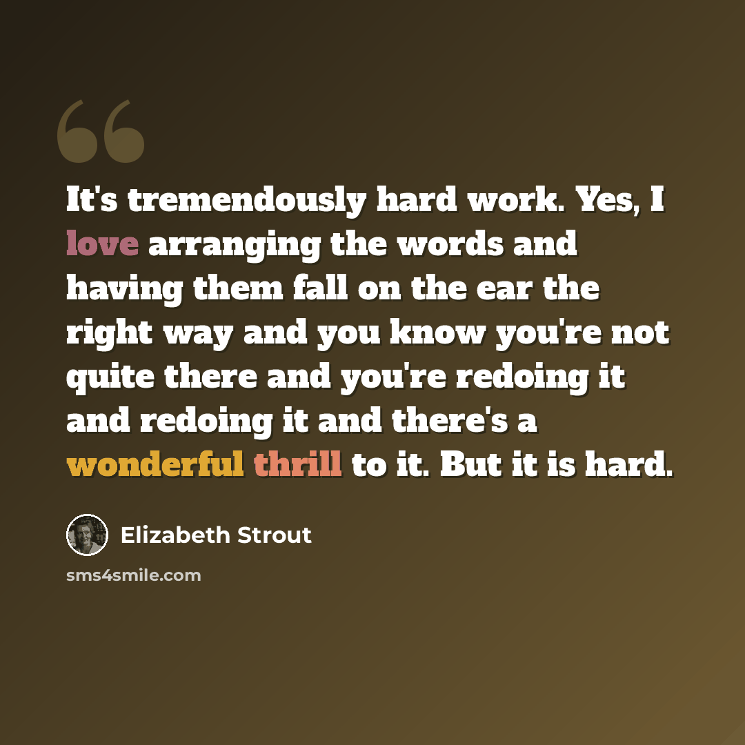 “It's tremendously hard work. Yes, I love arranging the words and having them fall on the ear the right way and you know you're not quite there and you're redoing it and redoing it and there's a wonderful thrill to it. But it is hard.” quote by Elizabeth Strout