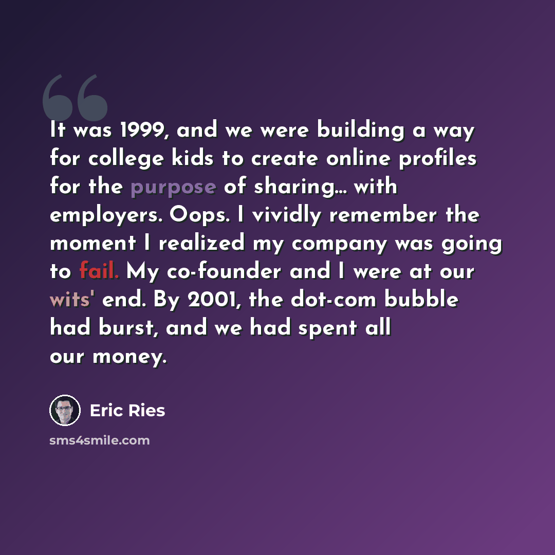 “It was 1999, and we were building a way for college kids to create online profiles for the purpose of sharing... with employers. Oops. I vividly remember the moment I realized my company was going to fail. My co-founder and I were at our wits' end. By 2001, the dot-com bubble had burst, and we had…” quote by Eric Ries