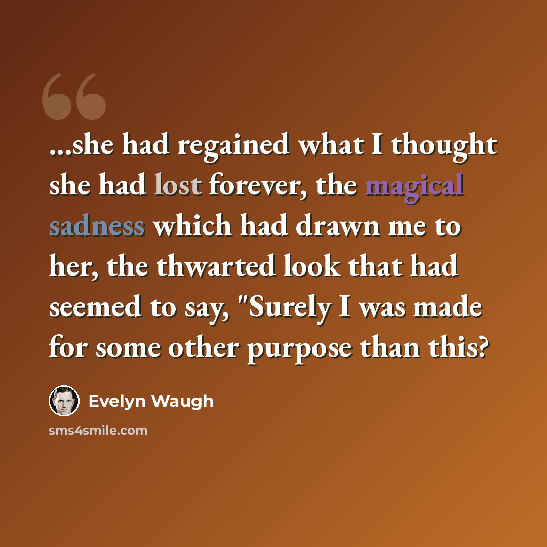 “...she had regained what I thought she had lost forever, the magical sadness which had drawn me to her, the thwarted look that had seemed to say, "Surely I was made for some other purpose than this?” quote by Evelyn Waugh