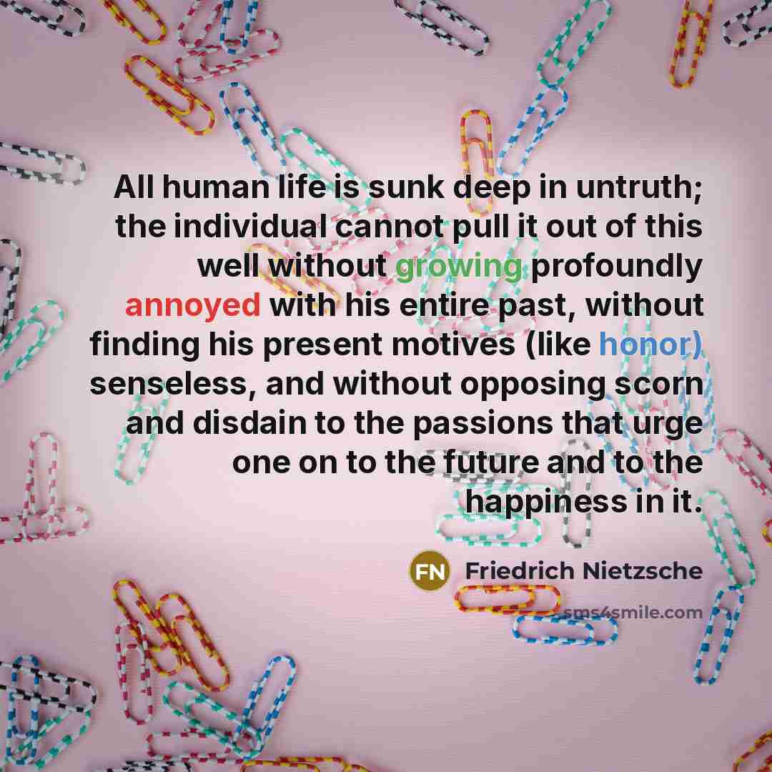 “All human life is sunk deep in untruth; the individual cannot pull it out of this well without growing profoundly annoyed with his entire past, without finding his present motives (like honor) senseless, and without opposing scorn and disdain to the passions that urge one on to the future and to…” quote by Friedrich Nietzsche