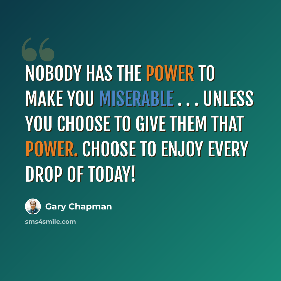 “Nobody has the power to make you miserable . . . unless you choose to give them that power. Choose to enjoy every drop of today!” quote by Gary Chapman