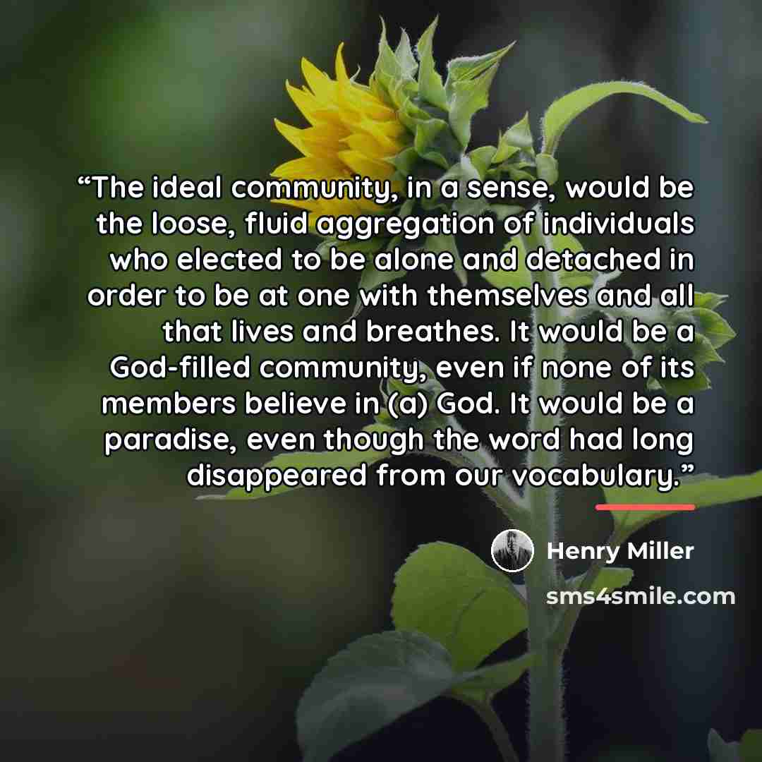 “The ideal community, in a sense, would be the loose, fluid aggregation of individuals who elected to be alone and detached in order to be at one with themselves and all that lives and breathes. It would be a God-filled community, even if none of its members believe in (a) God. It would be a…” quote by Henry Miller