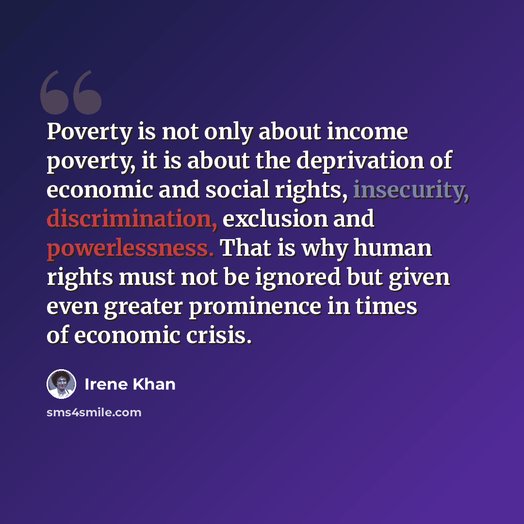 “Poverty is not only about income poverty, it is about the deprivation of economic and social rights, insecurity, discrimination, exclusion and powerlessness. That is why human rights must not be ignored but given even greater prominence in times of economic crisis.” quote by Irene Khan