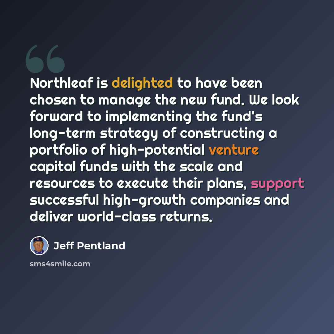 “Northleaf is delighted to have been chosen to manage the new fund. We look forward to implementing the fund's long-term strategy of constructing a portfolio of high-potential venture capital funds with the scale and resources to execute their plans, support successful high-growth companies and…” quote by Jeff Pentland