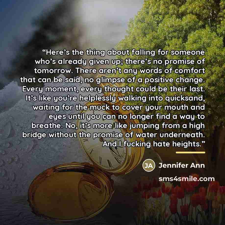 “Here’s the thing about falling for someone who’s already given up; there’s no promise of tomorrow. There aren’t any words of comfort that can be said, no glimpse of a positive change. Every moment, every thought could be their last. It’s like you’re helplessly walking into quicksand, waiting for…” quote by Jennifer Ann