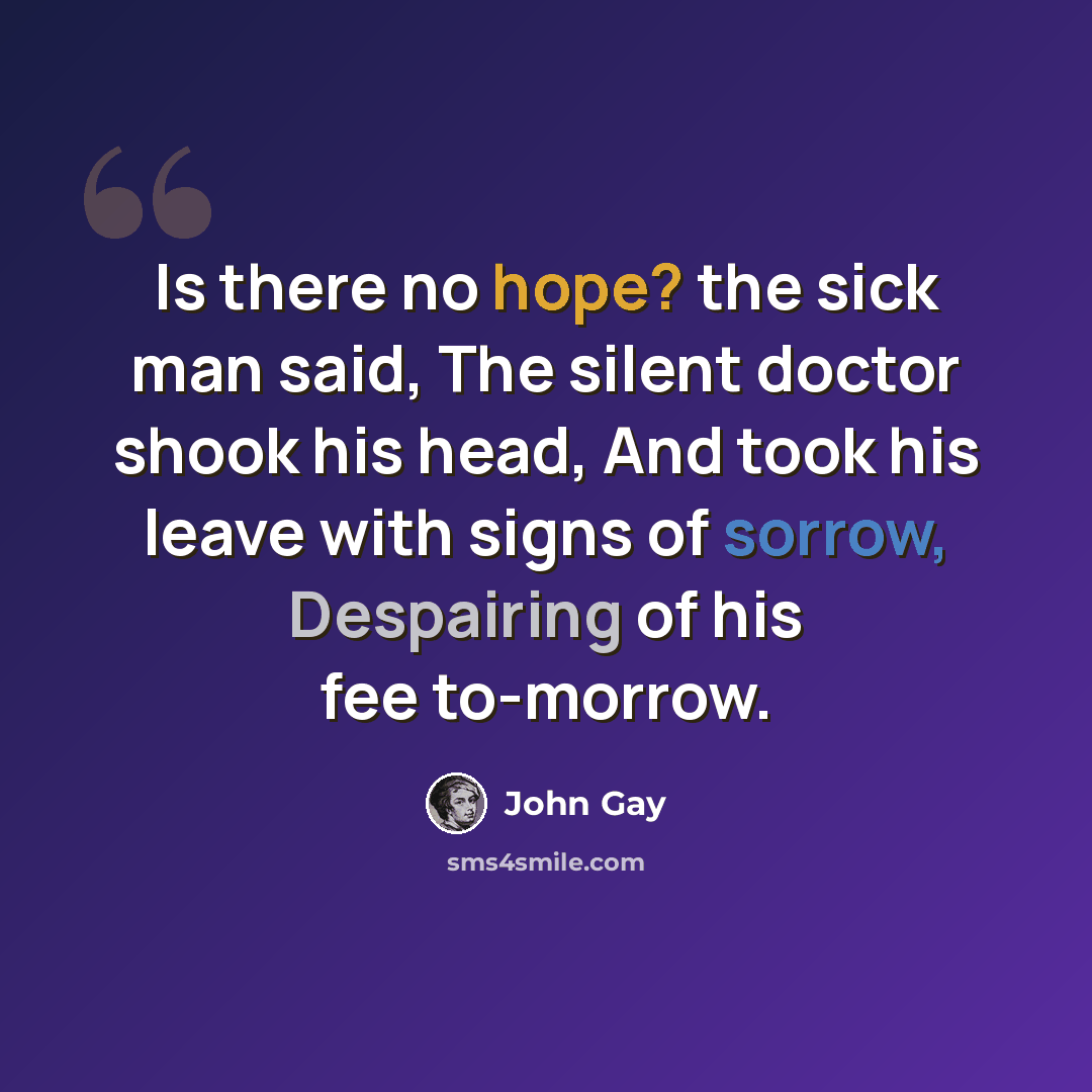 “Is there no hope? the sick man said, The silent doctor shook his head, And took his leave with signs of sorrow, Despairing of his fee to-morrow.” quote by John Gay