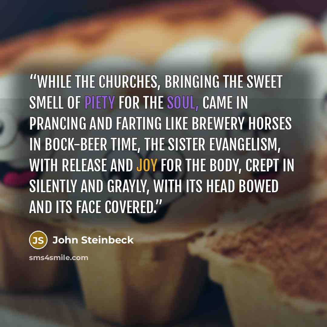 “While the churches, bringing the sweet smell of piety for the soul, came in prancing and farting like brewery horses in bock-beer time, the sister evangelism, with release and joy for the body, crept in silently and grayly, with its head bowed and its face covered.” quote by John Steinbeck